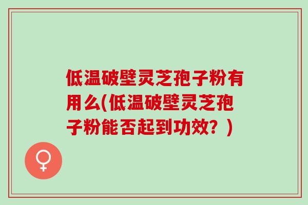 低温破壁灵芝孢子粉有用么(低温破壁灵芝孢子粉能否起到功效？)