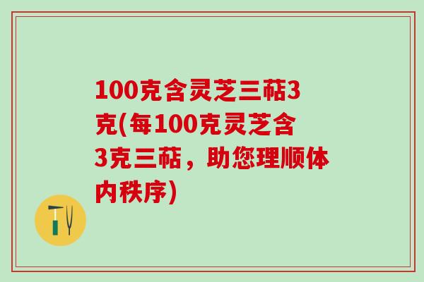 100克含灵芝三萜3克(每100克灵芝含3克三萜，助您理顺体内秩序)