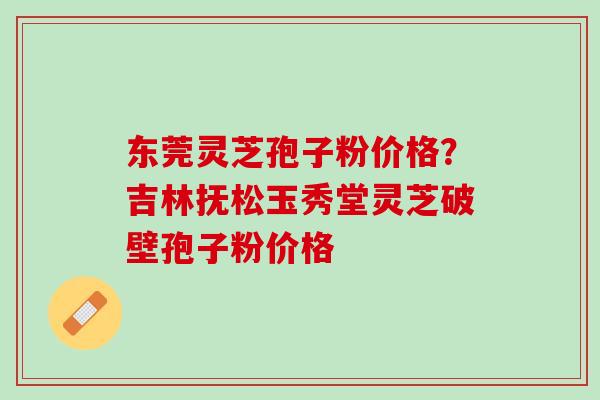 东莞灵芝孢子粉价格？吉林抚松玉秀堂灵芝破壁孢子粉价格