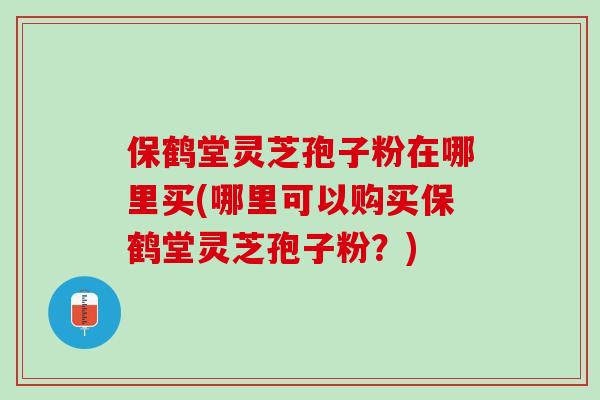 保鹤堂灵芝孢子粉在哪里买(哪里可以购买保鹤堂灵芝孢子粉？)