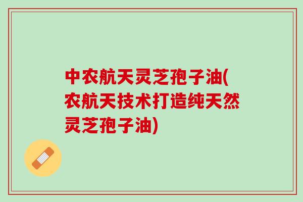 中农航天灵芝孢子油(农航天技术打造纯天然灵芝孢子油)