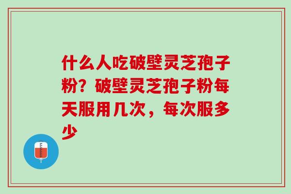 什么人吃破壁灵芝孢子粉?破壁灵芝孢子粉每天服用几次,每次服多少 什么人吃破壁灵芝孢子粉?破壁灵芝孢子粉每天服用几次,每次服多少