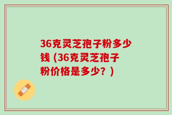 36克灵芝孢子粉多少钱 (36克灵芝孢子粉价格是多少？)