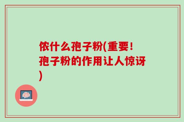 侬什么孢子粉(重要!孢子粉的作用让人惊讶) 侬什么孢子粉(重要!孢子粉的作用让人惊讶)