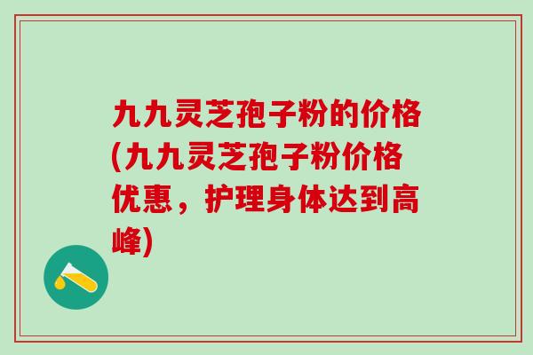 九九灵芝孢子粉的价格(九九灵芝孢子粉价格优惠，护理身体达到高峰)