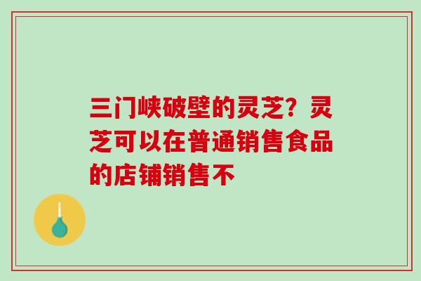 三门峡破壁的灵芝？灵芝可以在普通销售食品的店铺销售不