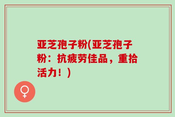 亚芝孢子粉(亚芝孢子粉:佳品,重拾活力!) 亚芝孢子粉(亚芝孢子粉:佳品,重拾活力!)