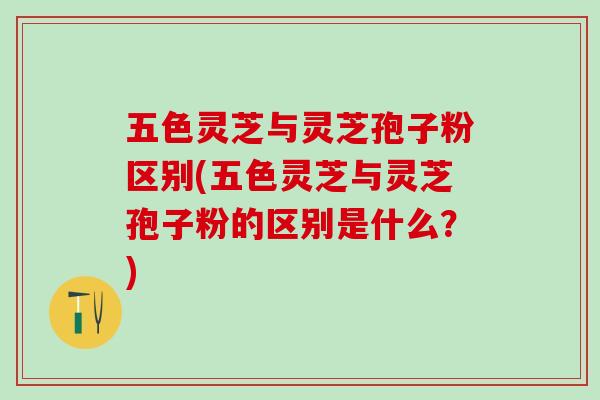 五色灵芝与灵芝孢子粉区别(五色灵芝与灵芝孢子粉的区别是什么？)