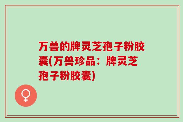 万兽的牌灵芝孢子粉胶囊(万兽珍品：牌灵芝孢子粉胶囊)