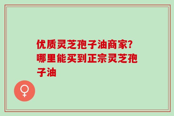 优质灵芝孢子油商家？哪里能买到正宗灵芝孢子油