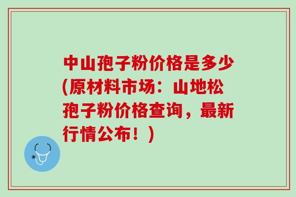 中山孢子粉价格是多少(原材料市场:山地松孢子粉价格查询,新行情公布!) 中山孢子粉价格是多少(原材料市场:山地松孢子粉价格查询,新行情公布!)