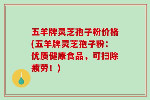 五羊牌灵芝孢子粉价格(五羊牌灵芝孢子粉：优质健康食品，可扫除疲劳！)