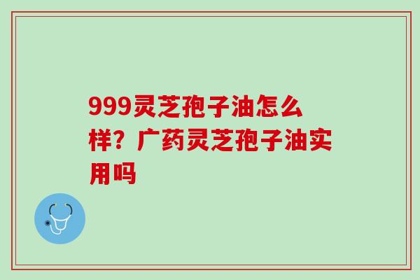 999灵芝孢子油怎么样？广药灵芝孢子油实用吗