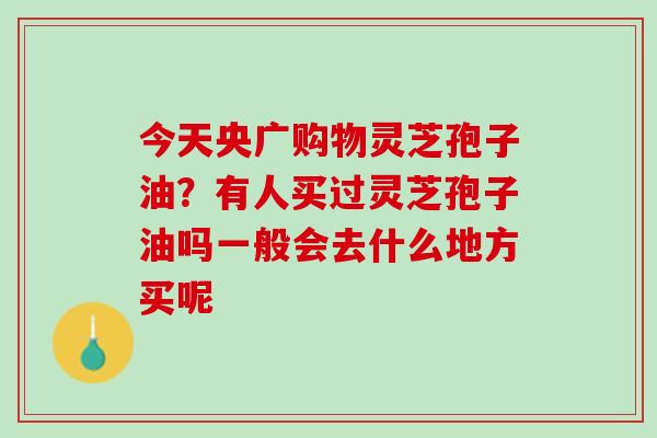 今天央广购物灵芝孢子油?有人买过灵芝孢子油吗一般会去什么地方买呢 今天央广购物灵芝孢子油?有人买过灵芝孢子油吗一般会去什么地方买呢