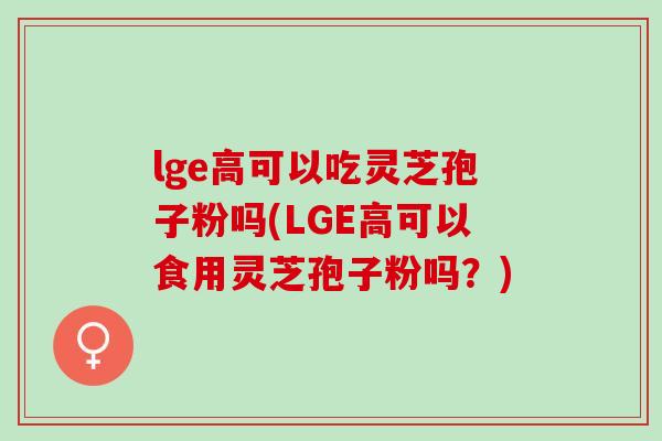 lge高可以吃灵芝孢子粉吗(LGE高可以食用灵芝孢子粉吗?) lge高可以吃灵芝孢子粉吗(LGE高可以食用灵芝孢子粉吗?)