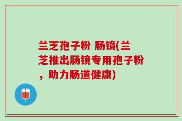 兰芝孢子粉 肠镜(兰芝推出肠镜专用孢子粉,助力肠道健康) 兰芝孢子粉 肠镜(兰芝推出肠镜专用孢子粉,助力肠道健康)