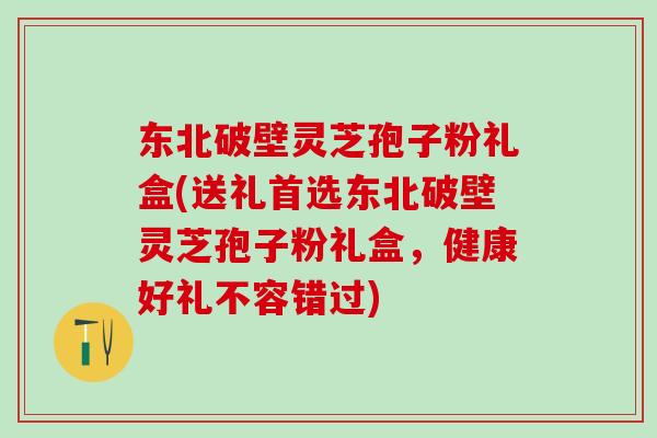 东北破壁灵芝孢子粉礼盒(送礼首选东北破壁灵芝孢子粉礼盒，健康好礼不容错过)