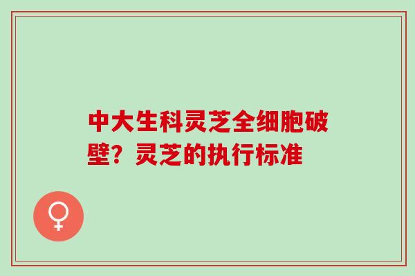 中大生科灵芝全细胞破壁？灵芝的执行标准