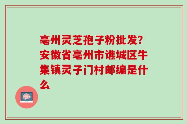 亳州灵芝孢子粉批发？安徽省亳州市谯城区牛集镇灵子门村邮编是什么