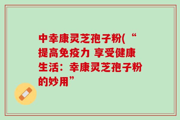 中幸康灵芝孢子粉(“提高免疫力 享受健康生活：幸康灵芝孢子粉的妙用”