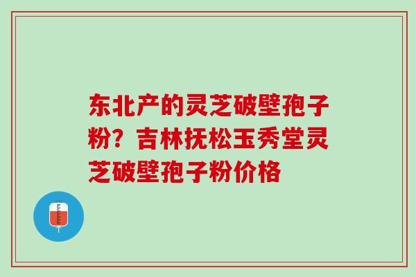 东北产的灵芝破壁孢子粉？吉林抚松玉秀堂灵芝破壁孢子粉价格