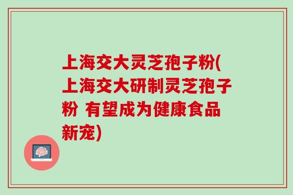 上海交大灵芝孢子粉(上海交大研制灵芝孢子粉 有望成为健康食品新宠)
