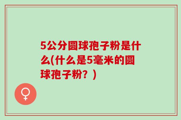 5公分圆球孢子粉是什么(什么是5毫米的圆球孢子粉?) 5公分圆球孢子粉是什么(什么是5毫米的圆球孢子粉?)