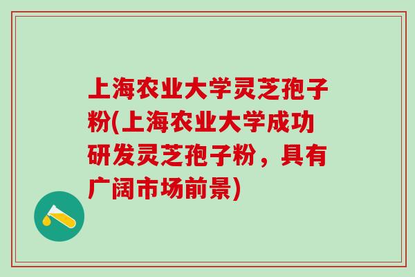 上海农业大学灵芝孢子粉(上海农业大学成功研发灵芝孢子粉，具有广阔市场前景)
