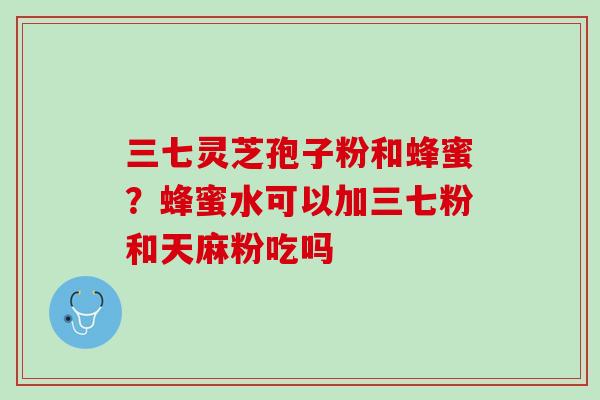 三七灵芝孢子粉和蜂蜜？蜂蜜水可以加三七粉和天麻粉吃吗