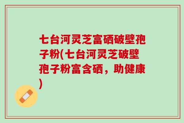 七台河灵芝富硒破壁孢子粉(七台河灵芝破壁孢子粉富含硒,助健康) 七台河灵芝富硒破壁孢子粉(七台河灵芝破壁孢子粉富含硒,助健康)