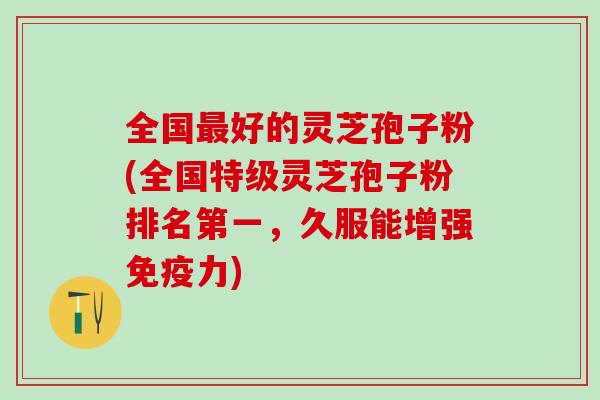 全国最好的灵芝孢子粉(全国特级灵芝孢子粉排名第一，久服能增强免疫力)