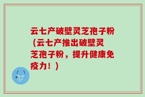 云七产破壁灵芝孢子粉 (云七产推出破壁灵芝孢子粉,提升健康免疫力!) 云七产破壁灵芝孢子粉 (云七产推出破壁灵芝孢子粉,提升健康免疫力!)