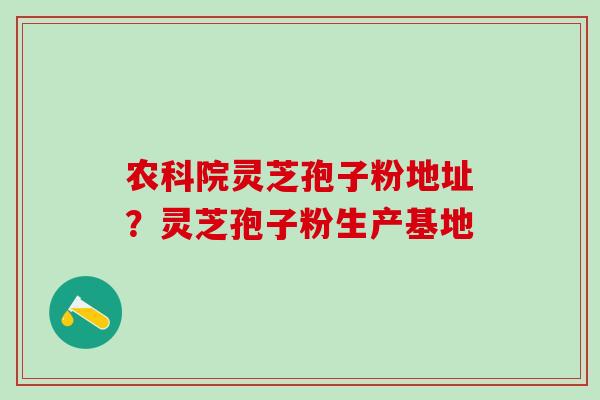 农科院灵芝孢子粉地址？灵芝孢子粉生产基地
