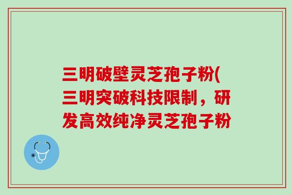 三明破壁灵芝孢子粉(三明突破科技限制，研发高效纯净灵芝孢子粉