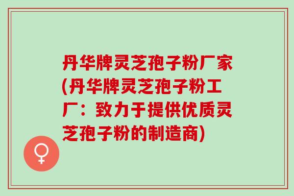 丹华牌灵芝孢子粉厂家(丹华牌灵芝孢子粉工厂：致力于提供优质灵芝孢子粉的制造商)