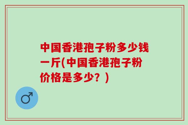 中国香港孢子粉多少钱一斤(中国香港孢子粉价格是多少？)