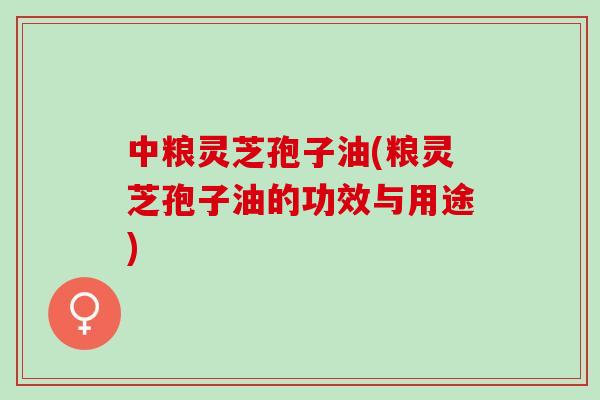 中粮灵芝孢子油(粮灵芝孢子油的功效与用途)