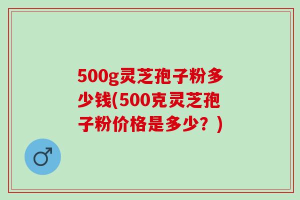 500g灵芝孢子粉多少钱(500克灵芝孢子粉价格是多少?) 500g灵芝孢子粉多少钱(500克灵芝孢子粉价格是多少?)