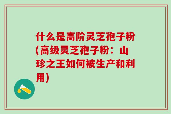 什么是高阶灵芝孢子粉(高级灵芝孢子粉:山珍之王如何被生产和利用) 什么是高阶灵芝孢子粉(高级灵芝孢子粉:山珍之王如何被生产和利用)
