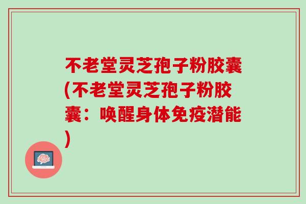 不老堂灵芝孢子粉胶囊(不老堂灵芝孢子粉胶囊：唤醒身体免疫潜能)
