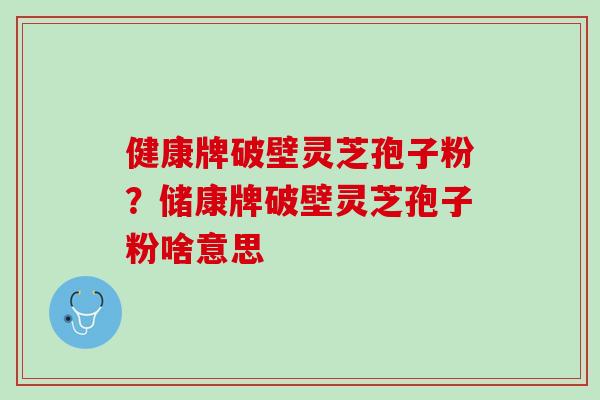 健康牌破壁灵芝孢子粉？储康牌破壁灵芝孢子粉啥意思