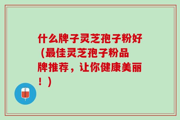 什么牌子灵芝孢子粉好 (最佳灵芝孢子粉品牌推荐，让你健康美丽！)
