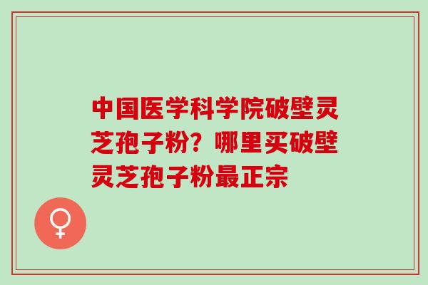 中国医学科学院破壁灵芝孢子粉？哪里买破壁灵芝孢子粉最正宗