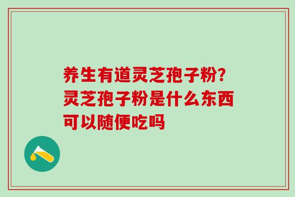 养生有道灵芝孢子粉？灵芝孢子粉是什么东西可以随便吃吗