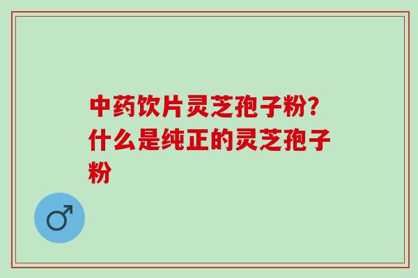 饮片灵芝孢子粉?什么是纯正的灵芝孢子粉 饮片灵芝孢子粉?什么是纯正的灵芝孢子粉