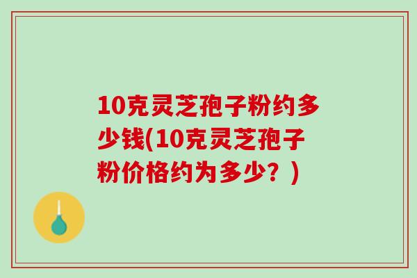 10克灵芝孢子粉约多少钱(10克灵芝孢子粉价格约为多少？)