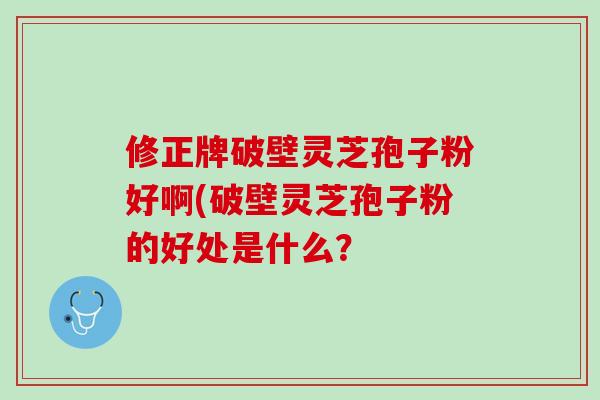 修正牌破壁灵芝孢子粉好啊(破壁灵芝孢子粉的好处是什么？