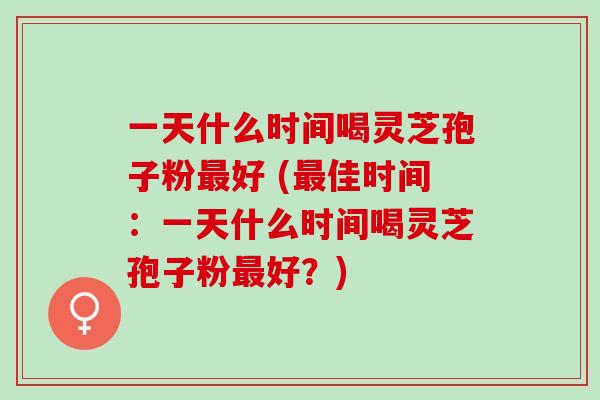 一天什么时间喝灵芝孢子粉最好 (最佳时间：一天什么时间喝灵芝孢子粉最好？)