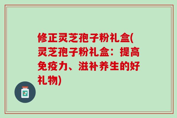 修正灵芝孢子粉礼盒(灵芝孢子粉礼盒：提高免疫力、滋补养生的好礼物)