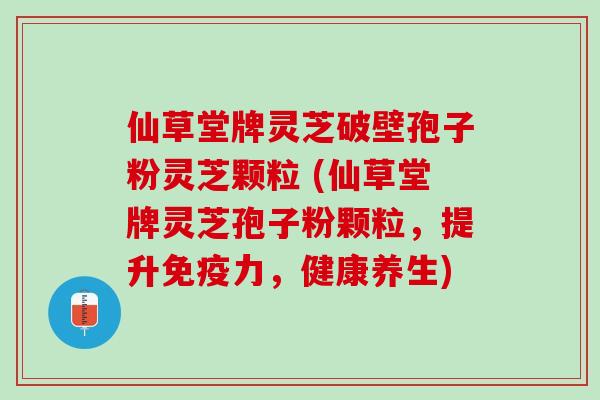 仙草堂牌灵芝破壁孢子粉灵芝颗粒 (仙草堂牌灵芝孢子粉颗粒，提升免疫力，健康养生)